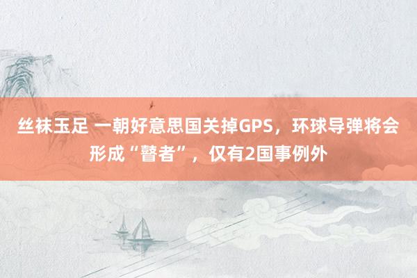 丝袜玉足 一朝好意思国关掉GPS，环球导弹将会形成“瞽者”，仅有2国事例外