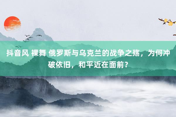 抖音风 裸舞 俄罗斯与乌克兰的战争之殇，为何冲破依旧，和平近在面前？