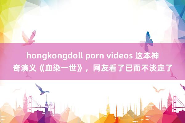 hongkongdoll porn videos 这本神奇演义《血染一世》，网友看了已而不淡定了