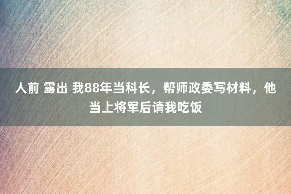 人前 露出 我88年当科长，帮师政委写材料，他当上将军后请我吃饭