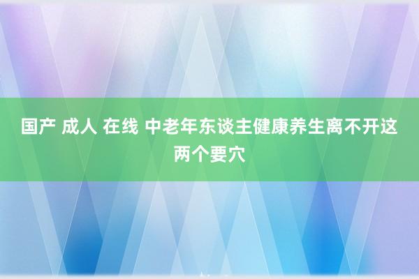 国产 成人 在线 中老年东谈主健康养生离不开这两个要穴