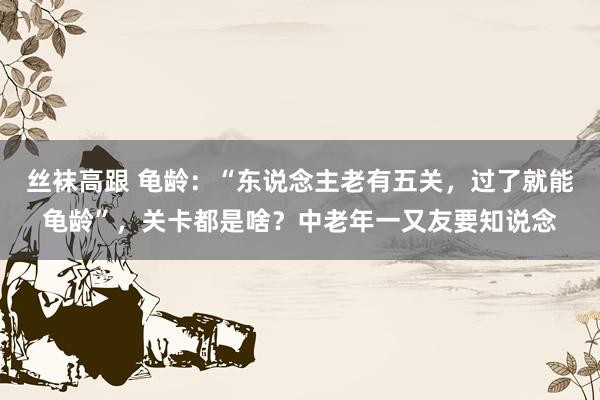 丝袜高跟 龟龄：“东说念主老有五关，过了就能龟龄”，关卡都是啥？中老年一又友要知说念