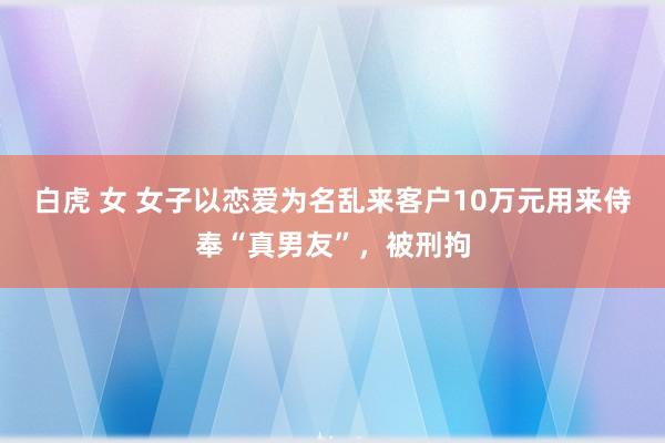 白虎 女 女子以恋爱为名乱来客户10万元用来侍奉“真男友”，被刑拘