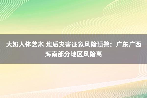 大奶人体艺术 地质灾害征象风险预警：广东广西海南部分地区风险高