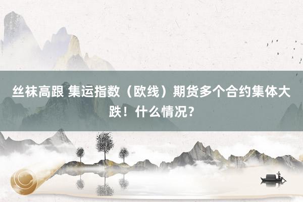 丝袜高跟 集运指数（欧线）期货多个合约集体大跌！什么情况？