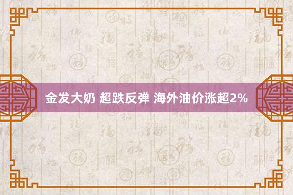 金发大奶 超跌反弹 海外油价涨超2%