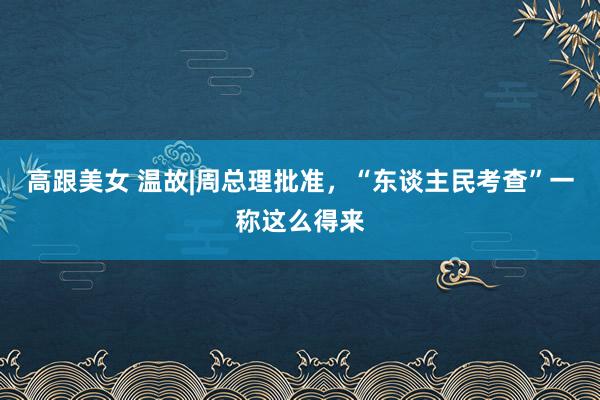 高跟美女 温故|周总理批准，“东谈主民考查”一称这么得来