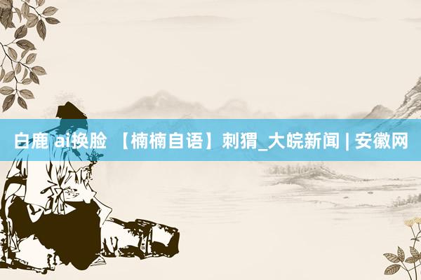 白鹿 ai换脸 【楠楠自语】刺猬_大皖新闻 | 安徽网