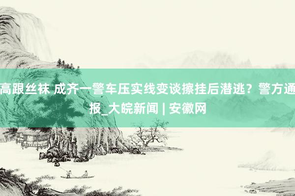 高跟丝袜 成齐一警车压实线变谈擦挂后潜逃？警方通报_大皖新闻 | 安徽网