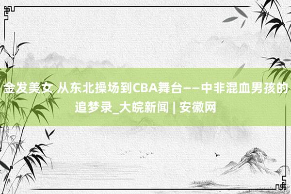 金发美女 从东北操场到CBA舞台——中非混血男孩的追梦录_大皖新闻 | 安徽网