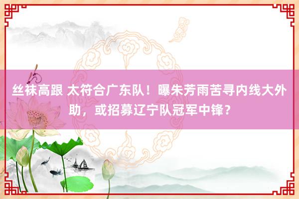 丝袜高跟 太符合广东队！曝朱芳雨苦寻内线大外助，或招募辽宁队冠军中锋？