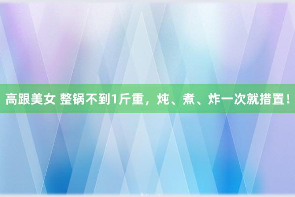 高跟美女 整锅不到1斤重，炖、煮、炸一次就措置！