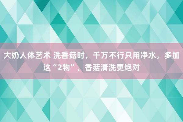 大奶人体艺术 洗香菇时，千万不行只用净水，多加这“2物”，香菇清洗更绝对