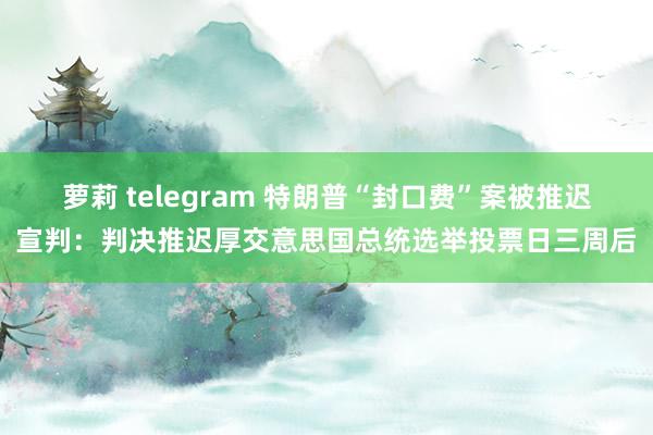 萝莉 telegram 特朗普“封口费”案被推迟宣判：判决推迟厚交意思国总统选举投票日三周后