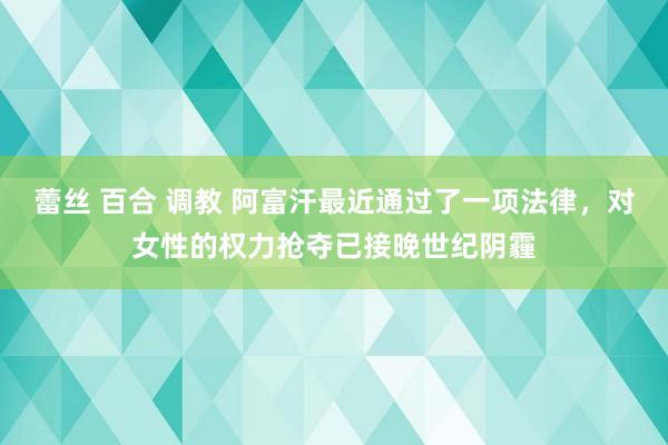 蕾丝 百合 调教 阿富汗最近通过了一项法律，对女性的权力抢夺已接晚世纪阴霾