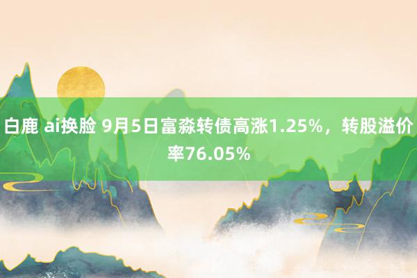 白鹿 ai换脸 9月5日富淼转债高涨1.25%，转股溢价率76.05%