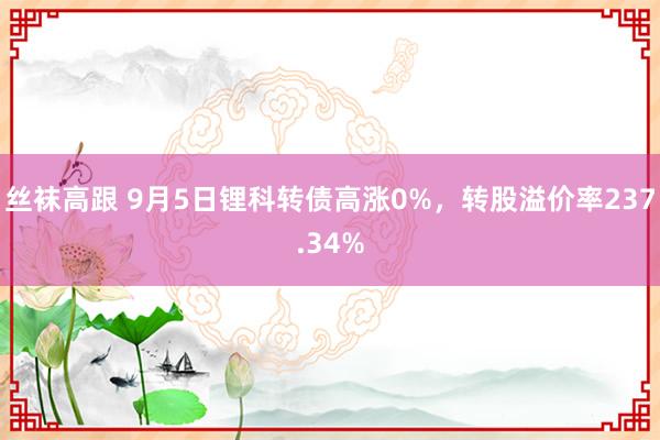 丝袜高跟 9月5日锂科转债高涨0%，转股溢价率237.34%