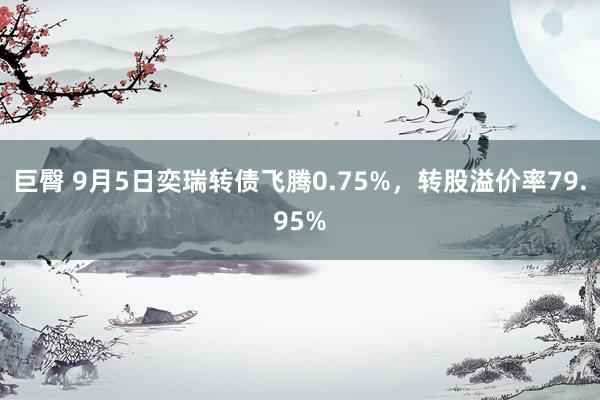 巨臀 9月5日奕瑞转债飞腾0.75%，转股溢价率79.95%