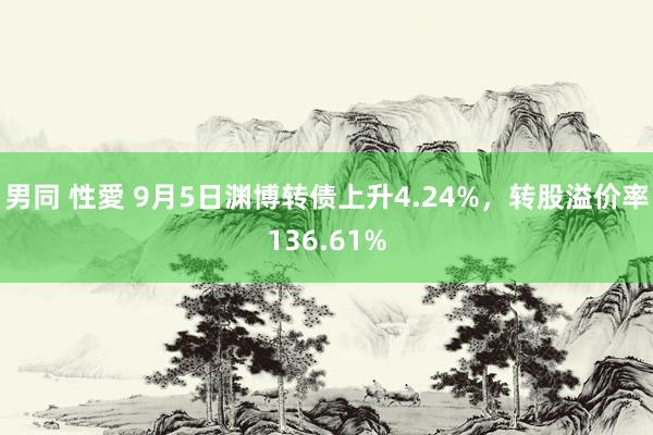 男同 性愛 9月5日渊博转债上升4.24%，转股溢价率136.61%