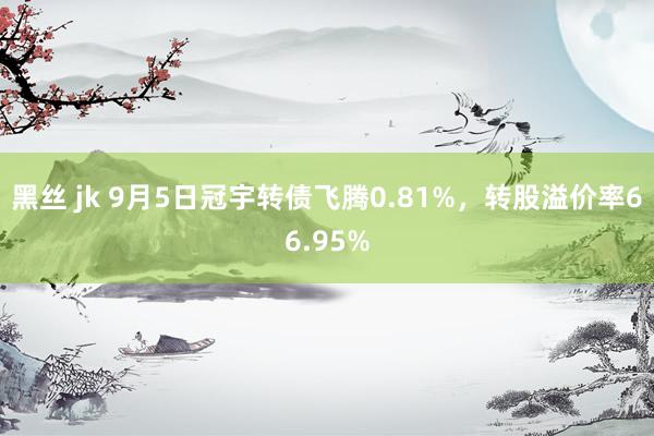 黑丝 jk 9月5日冠宇转债飞腾0.81%，转股溢价率66.95%