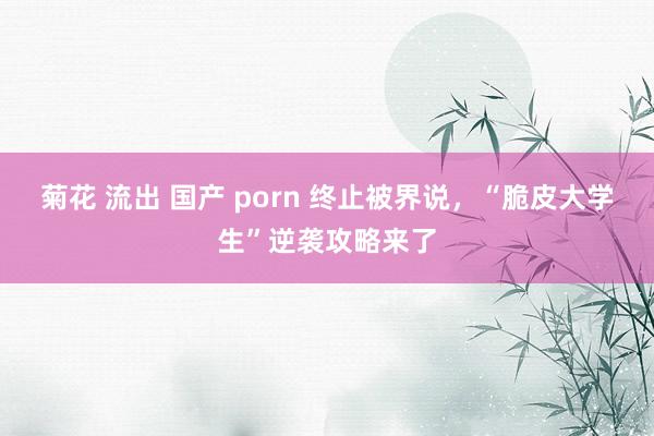 菊花 流出 国产 porn 终止被界说，“脆皮大学生”逆袭攻略来了