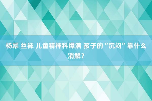 杨幂 丝袜 儿童精神科爆满 孩子的“沉闷”靠什么消解？