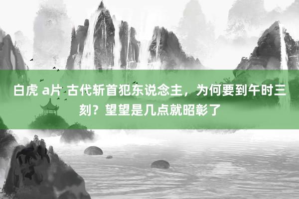 白虎 a片 古代斩首犯东说念主，为何要到午时三刻？望望是几点就昭彰了