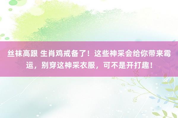 丝袜高跟 生肖鸡戒备了！这些神采会给你带来霉运，别穿这神采衣服，可不是开打趣！