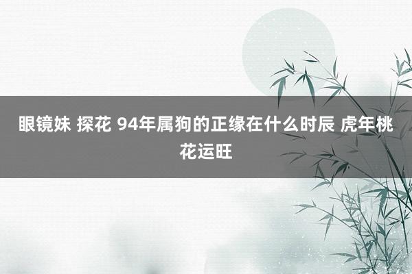 眼镜妹 探花 94年属狗的正缘在什么时辰 虎年桃花运旺