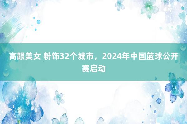 高跟美女 粉饰32个城市，2024年中国篮球公开赛启动