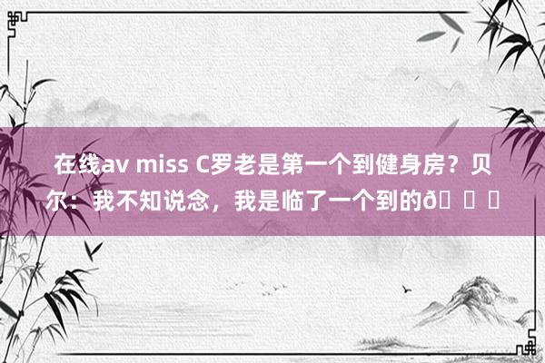 在线av miss C罗老是第一个到健身房？贝尔：我不知说念，我是临了一个到的😅