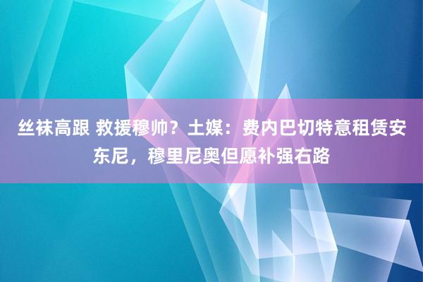 丝袜高跟 救援穆帅？土媒：费内巴切特意租赁安东尼，穆里尼奥但愿补强右路