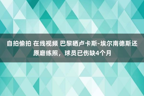 自拍偷拍 在线视频 巴黎晒卢卡斯-埃尔南德斯还原磨练照，球员已伤缺4个月