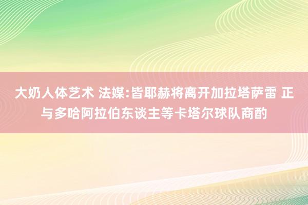 大奶人体艺术 法媒:皆耶赫将离开加拉塔萨雷 正与多哈阿拉伯东谈主等卡塔尔球队商酌