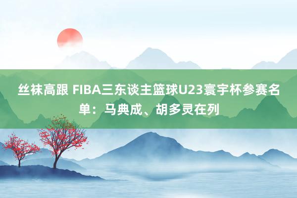 丝袜高跟 FIBA三东谈主篮球U23寰宇杯参赛名单：马典成、胡多灵在列