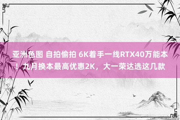 亚洲色图 自拍偷拍 6K着手一线RTX40万能本！九月换本最高优惠2K，大一荣达选这几款