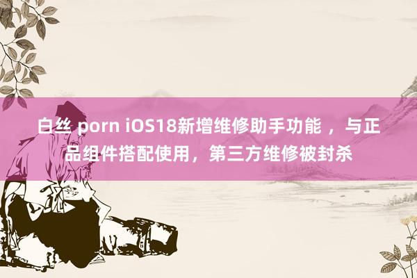 白丝 porn iOS18新增维修助手功能 ，与正品组件搭配使用，第三方维修被封杀