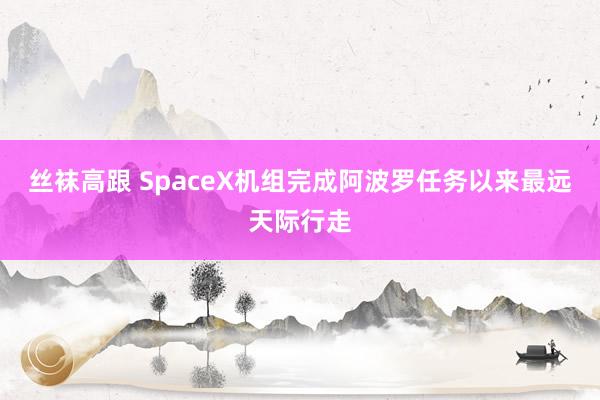 丝袜高跟 SpaceX机组完成阿波罗任务以来最远天际行走