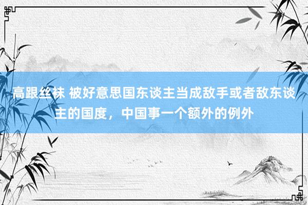 高跟丝袜 被好意思国东谈主当成敌手或者敌东谈主的国度，中国事一个额外的例外