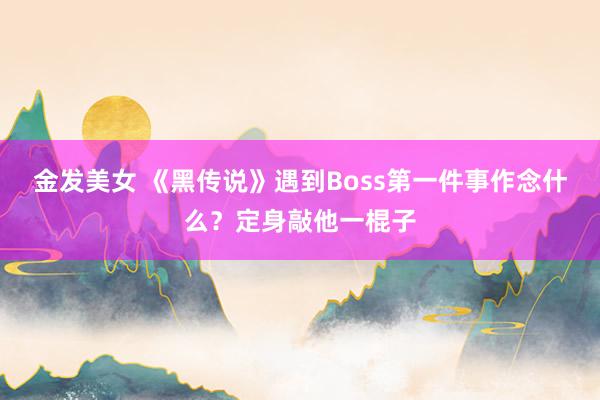 金发美女 《黑传说》遇到Boss第一件事作念什么？定身敲他一棍子