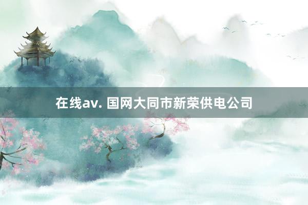 在线av. 国网大同市新荣供电公司