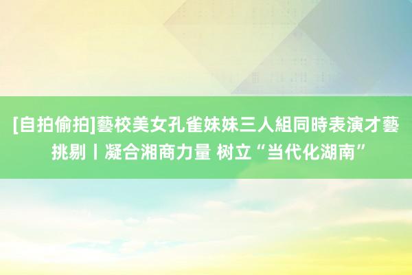 [自拍偷拍]藝校美女孔雀妹妹三人組同時表演才藝 挑剔丨凝合湘商力量 树立“当代化湖南”