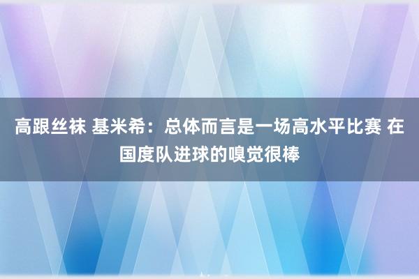 高跟丝袜 基米希：总体而言是一场高水平比赛 在国度队进球的嗅觉很棒