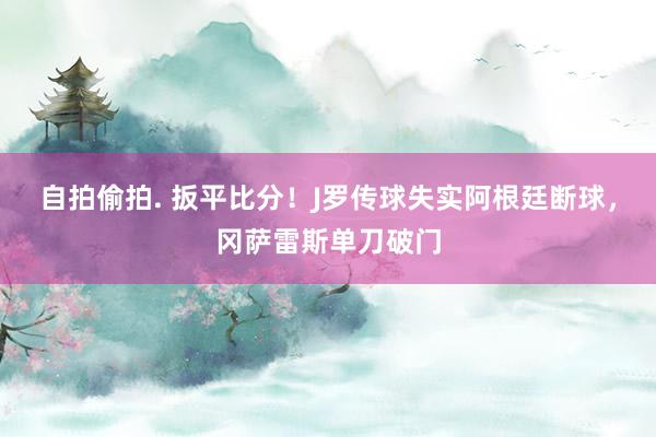 自拍偷拍. 扳平比分！J罗传球失实阿根廷断球，冈萨雷斯单刀破门