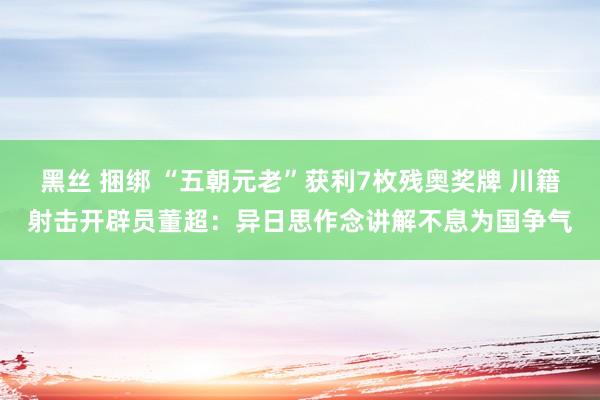 黑丝 捆绑 “五朝元老”获利7枚残奥奖牌 川籍射击开辟员董超：异日思作念讲解不息为国争气