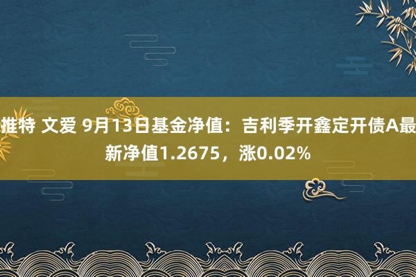 推特 文爱 9月13日基金净值：吉利季开鑫定开债A最新净值1.2675，涨0.02%