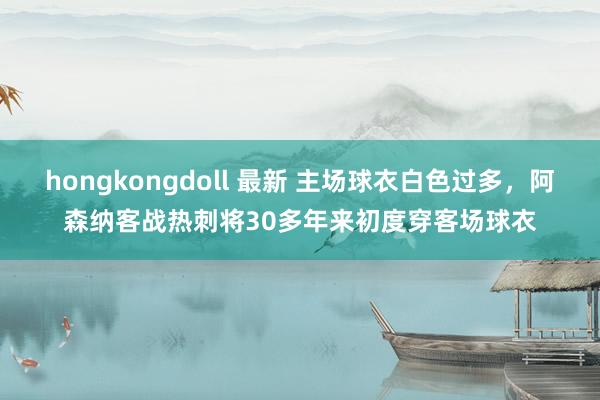 hongkongdoll 最新 主场球衣白色过多，阿森纳客战热刺将30多年来初度穿客场球衣