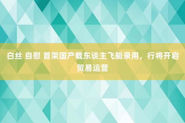 白丝 自慰 首架国产载东谈主飞艇录用，行将开启贸易运营