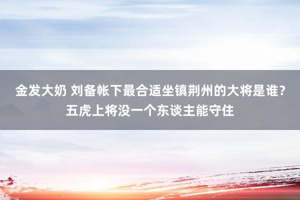 金发大奶 刘备帐下最合适坐镇荆州的大将是谁？五虎上将没一个东谈主能守住