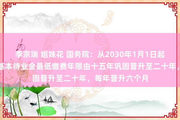 李宗瑞 姐妹花 国务院：从2030年1月1日起将员工按月领取基本待业金最低缴费年限由十五年巩固晋升至二十年，每年晋升六个月